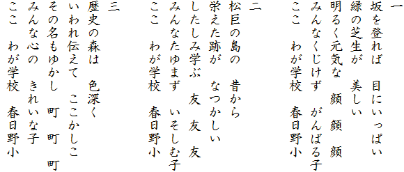 一
坂を登れば　目にいっぱい
緑の芝生が　美しい
明るく元気な　顔　顔　顔
みんなくじけず　がんばる子
ここ　わが学校　春日野小

二
松巨の島の　昔から
栄えた跡が　なつかしい
したしみ学ぶ　友　友　友
みんなたゆまず　いそしむ子
ここ　わが学校　春日野小

三
歴史の森は　色深く
いわれ伝えて　ここかしこ
その名もゆかし　町　町　町
みんな心の　きれいな子
ここ　わが学校　春日野小