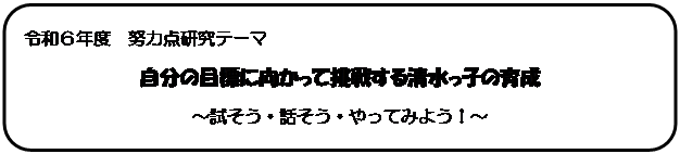 四角形: 角を丸くする: 令和６年度　努力点研究テーマ
自分の目標に向かって挑戦する清水っ子の育成
～試そう・話そう・やってみよう！～
