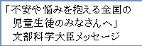 不安や悩みを抱える全国の児童生徒や学生のみなさんへ」文部科学大臣メッセージ